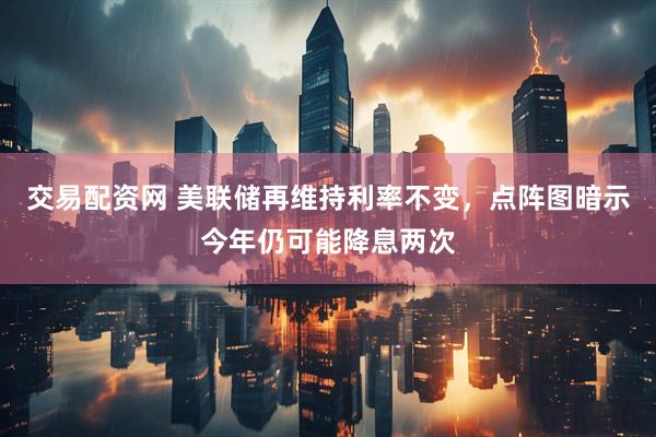 交易配资网 美联储再维持利率不变，点阵图暗示今年仍可能降息两次