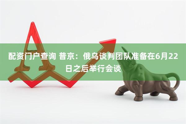 配资门户查询 普京：俄乌谈判团队准备在6月22日之后举行会谈