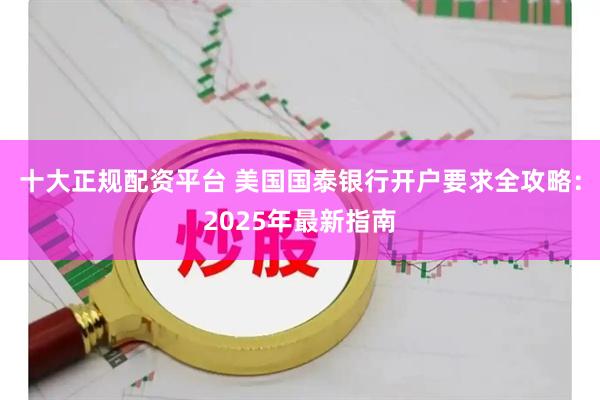 十大正规配资平台 美国国泰银行开户要求全攻略：2025年最新指南
