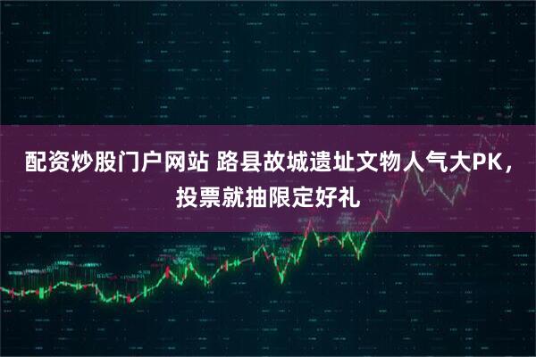 配资炒股门户网站 路县故城遗址文物人气大PK，投票就抽限定好礼