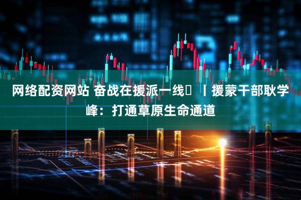 网络配资网站 奋战在援派一线⑳丨援蒙干部耿学峰：打通草原生命通道