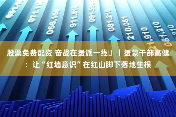 股票免费配资 奋战在援派一线⑲丨援蒙干部高健：让“红墙意识”在红山脚下落地生根