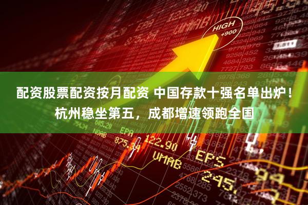 配资股票配资按月配资 中国存款十强名单出炉！杭州稳坐第五，成都增速领跑全国