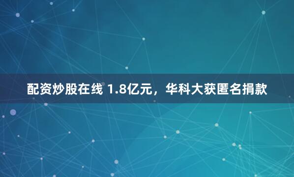 配资炒股在线 1.8亿元，华科大获匿名捐款