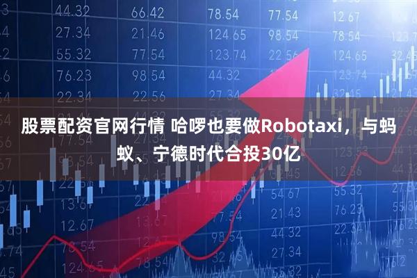 股票配资官网行情 哈啰也要做Robotaxi，与蚂蚁、宁德时代合投30亿