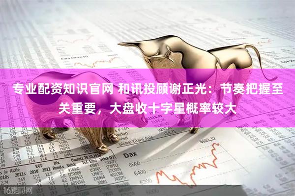 专业配资知识官网 和讯投顾谢正光：节奏把握至关重要，大盘收十字星概率较大