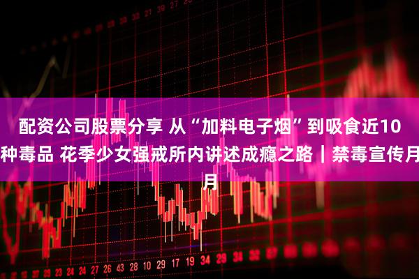 配资公司股票分享 从“加料电子烟”到吸食近10种毒品 花季少女强戒所内讲述成瘾之路｜禁毒宣传月
