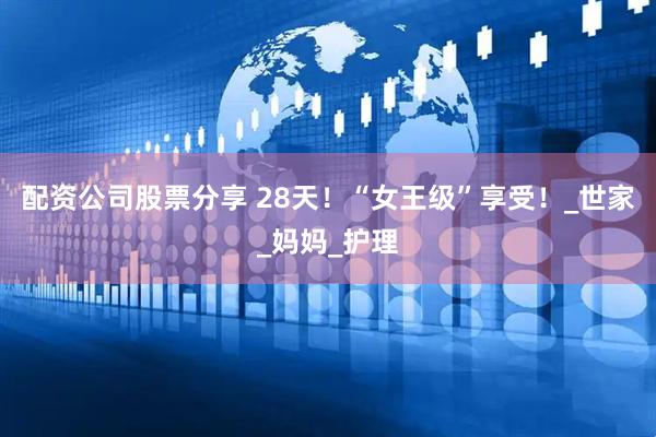 配资公司股票分享 28天！“女王级”享受！_世家_妈妈_护理
