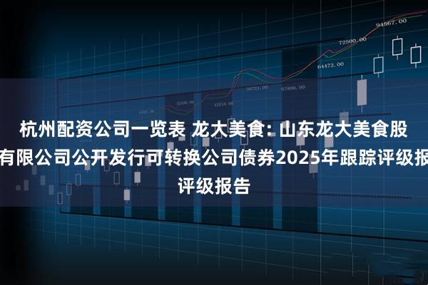 杭州配资公司一览表 龙大美食: 山东龙大美食股份有限公司公开发行可转换公司债券2025年跟踪评级报告