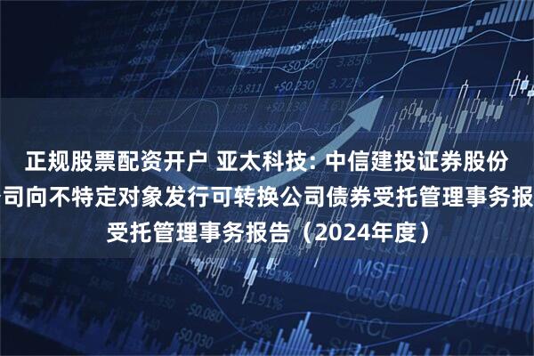正规股票配资开户 亚太科技: 中信建投证券股份有限公司关于公司向不特定对象发行可转换公司债券受托管理事务报告(2024年度)