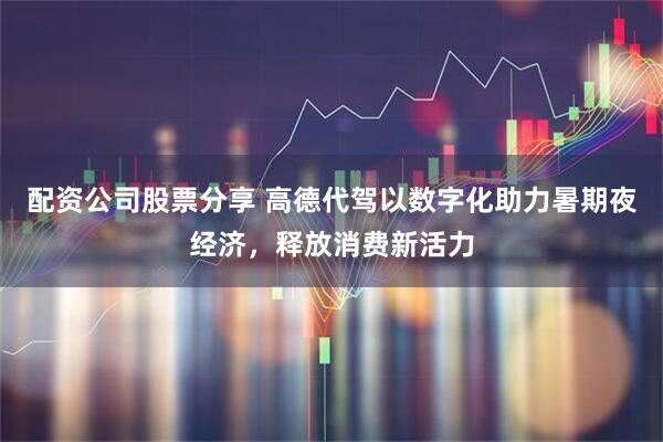 配资公司股票分享 高德代驾以数字化助力暑期夜经济，释放消费新活力