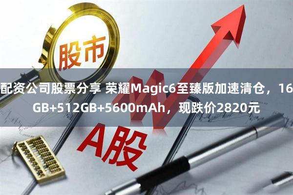 配资公司股票分享 荣耀Magic6至臻版加速清仓，16GB+512GB+5600mAh，现跌价2820元
