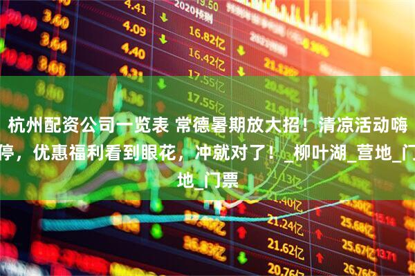 杭州配资公司一览表 常德暑期放大招！清凉活动嗨不停，优惠福利看到眼花，冲就对了！_柳叶湖_营地_门票