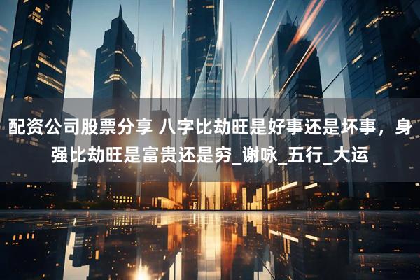 配资公司股票分享 八字比劫旺是好事还是坏事，身强比劫旺是富贵还是穷_谢咏_五行_大运