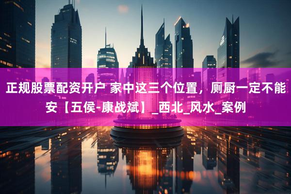 正规股票配资开户 家中这三个位置，厕厨一定不能安【五侯-康战斌】_西北_风水_案例