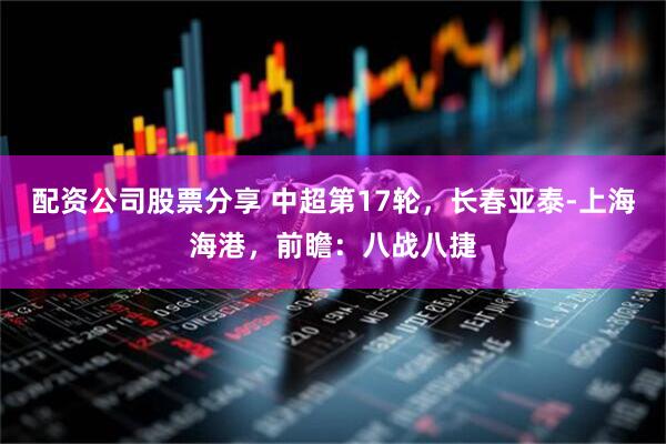 配资公司股票分享 中超第17轮，长春亚泰-上海海港，前瞻：八战八捷