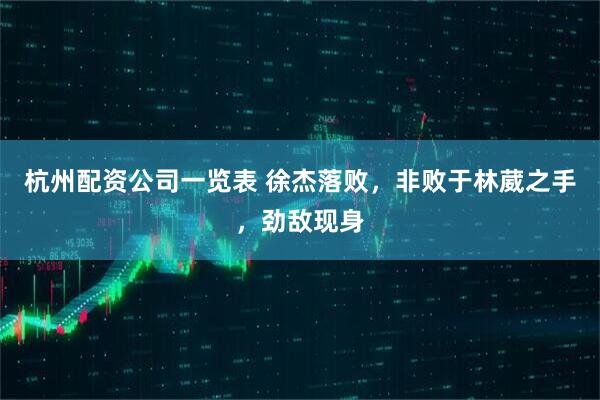 杭州配资公司一览表 徐杰落败，非败于林葳之手，劲敌现身