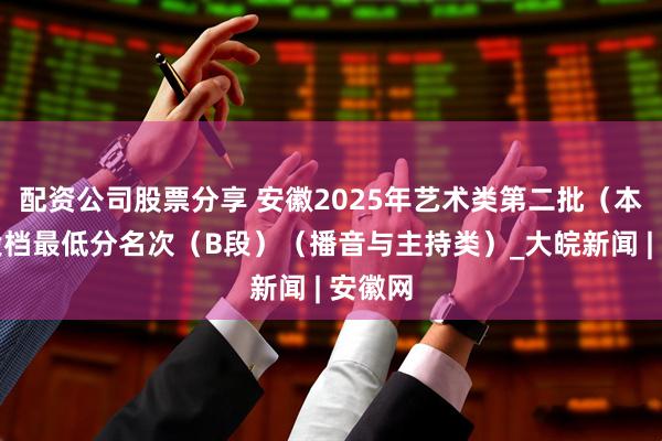 配资公司股票分享 安徽2025年艺术类第二批（本科）投档最低分名次（B段）（播音与主持类）_大皖新闻 | 安徽网