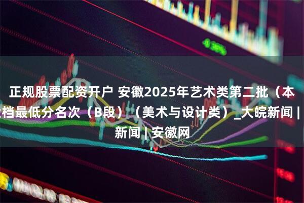 正规股票配资开户 安徽2025年艺术类第二批（本科）投档最低分名次（B段）（美术与设计类）_大皖新闻 | 安徽网