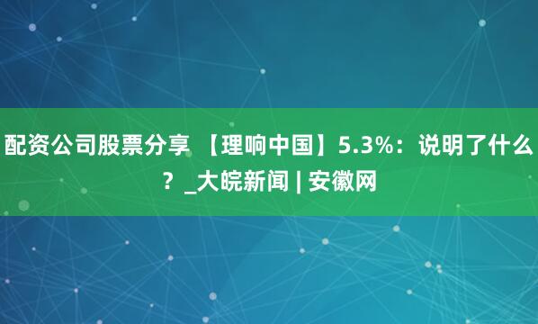 配资公司股票分享 【理响中国】5.3%：说明了什么？_大皖新闻 | 安徽网