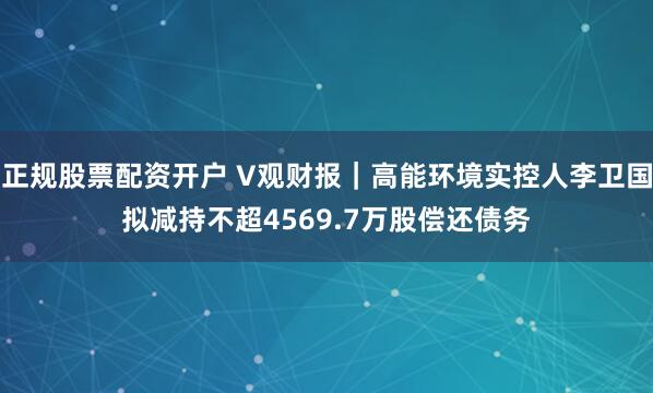 正规股票配资开户 V观财报｜高能环境实控人李卫国拟减持不超4569.7万股偿还债务
