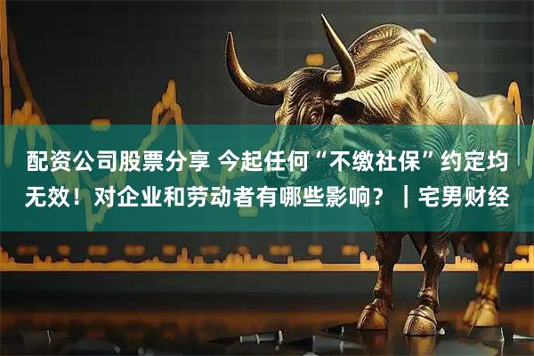 配资公司股票分享 今起任何“不缴社保”约定均无效！对企业和劳动者有哪些影响？｜宅男财经