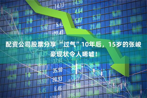 配资公司股票分享 “过气”10年后，15岁的张峻豪现状令人唏嘘！