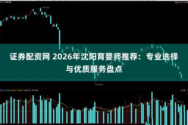 证券配资网 2026年沈阳育婴师推荐：专业选择与优质服务盘点