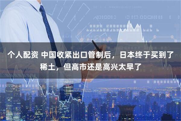 个人配资 中国收紧出口管制后，日本终于买到了稀土，但高市还是高兴太早了