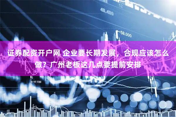 证券配资开户网 企业要长期发展，合规应该怎么做？广州老板这几点要提前安排