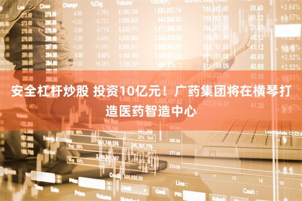 安全杠杆炒股 投资10亿元！广药集团将在横琴打造医药智造中心