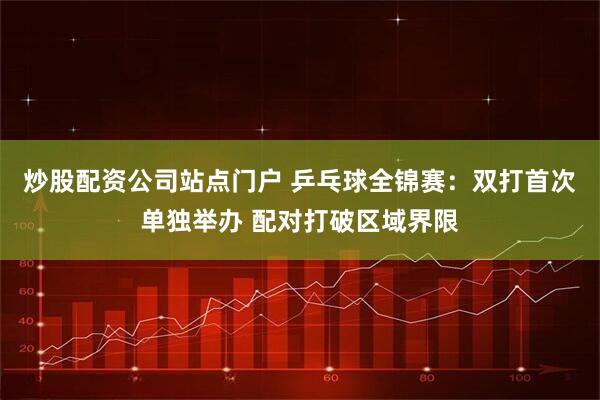 炒股配资公司站点门户 乒乓球全锦赛：双打首次单独举办 配对打破区域界限