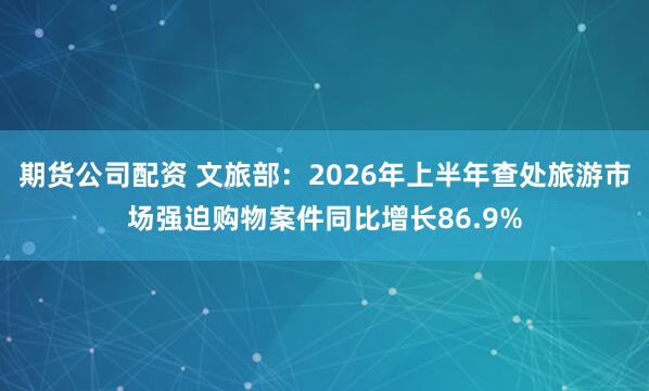 期货公司配资 文旅部：2026年上半年查处旅游市场强迫购物案件同比增长86.9%