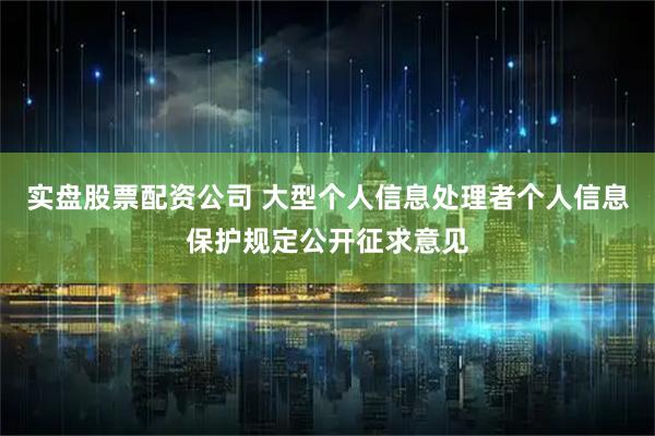 实盘股票配资公司 大型个人信息处理者个人信息保护规定公开征求意见
