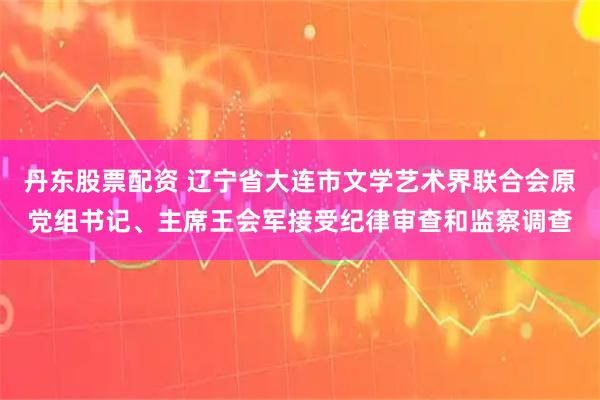 丹东股票配资 辽宁省大连市文学艺术界联合会原党组书记、主席王会军接受纪律审查和监察调查