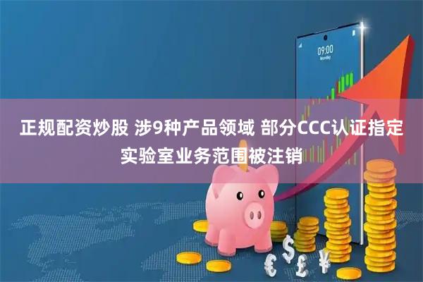 正规配资炒股 涉9种产品领域 部分CCC认证指定实验室业务范围被注销