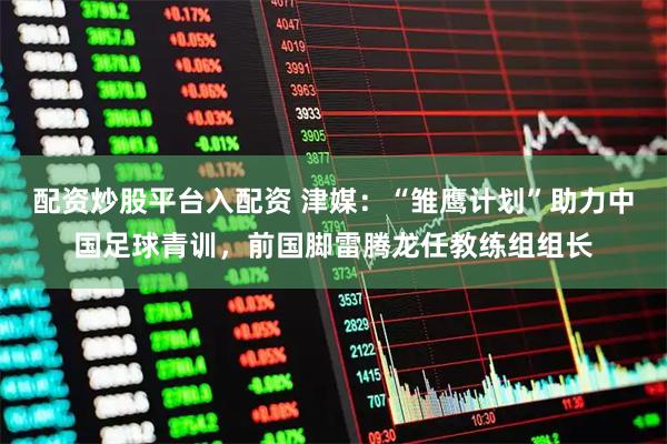 配资炒股平台入配资 津媒：“雏鹰计划”助力中国足球青训，前国脚雷腾龙任教练组组长