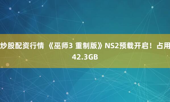 炒股配资行情 《巫师3 重制版》NS2预载开启！占用42.3GB