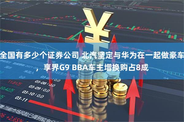 全国有多少个证券公司 北汽坚定与华为在一起做豪车，享界G9 BBA车主增换购占8成