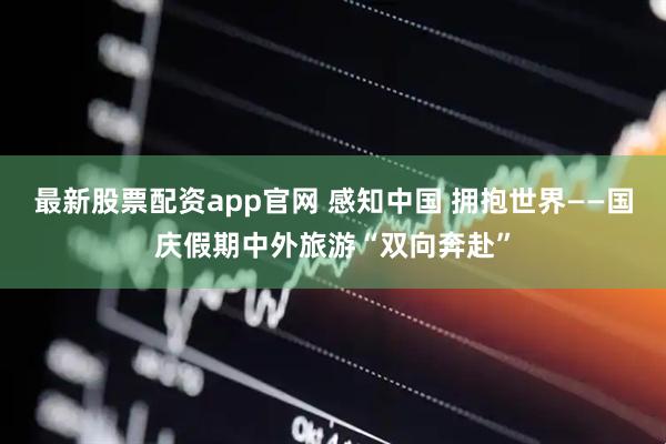 最新股票配资app官网 感知中国 拥抱世界——国庆假期中外旅游“双向奔赴”