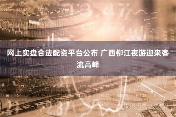 网上实盘合法配资平台公布 广西柳江夜游迎来客流高峰
