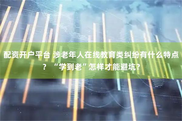 配资开户平台 涉老年人在线教育类纠纷有什么特点？ “学到老”怎样才能避坑？