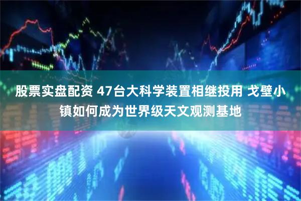 股票实盘配资 47台大科学装置相继投用 戈壁小镇如何成为世界级天文观测基地