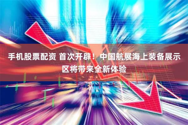 手机股票配资 首次开辟！中国航展海上装备展示区将带来全新体验